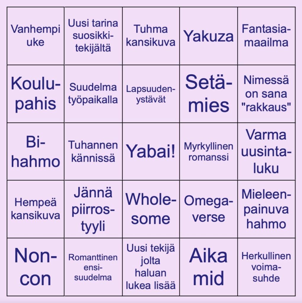 Bingokortti. Sisältää seuraavat osumat: Vanhempi uke, uusi tarina suosikkitekijältä, tuhma kansikuva, yakuza, fantasiamaailma, koulupahis, suudelma työpaikalla, lapsuudenystävät, setämies, nimessä on sana "rakkaus", bi-hahmo, tuhannen kännissä, yabai! (free space -kohdassa kortin keskellä), myrkyllinen romanssi, varma uusintaluku, hempeä kansikuva, jännä piirrostyyli, wholesome, omegaverse, mieleenpainuva hahmo, noncon, romanttinen ensisuudelma, uusi tekijä jolta haluan lukea lisää, aika mid, herkullinen voimasuhde